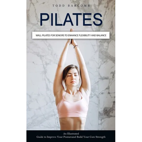 Pilates: Wall Pilates for Seniors to Enhance Flexibility and Balance (An Illustrated Guide to Improve Your Posture and Build Your Core Strength)