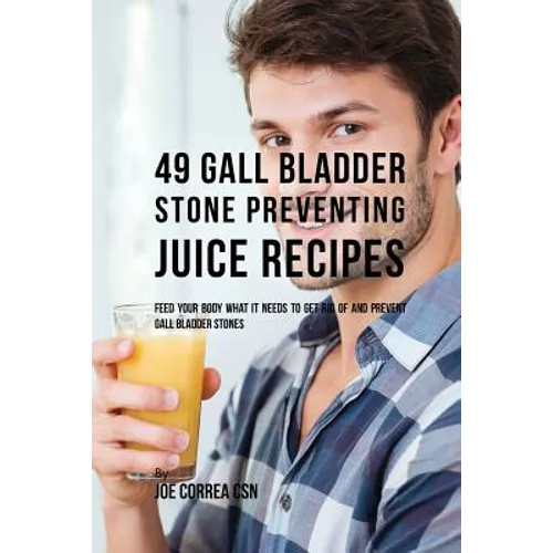 49 Gall Bladder Stone Preventing Juice Recipes: Feed Your Body What it needs to get rid of and Prevent Gall Bladder Stones