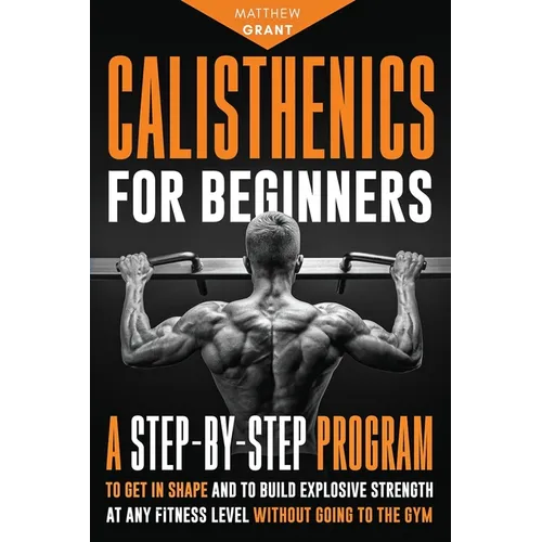 Calisthenics for Beginners: A Step-by-Step Program to Get in Shape and to Build Explosive Strength at any Fitness Level Without Going to the Gym