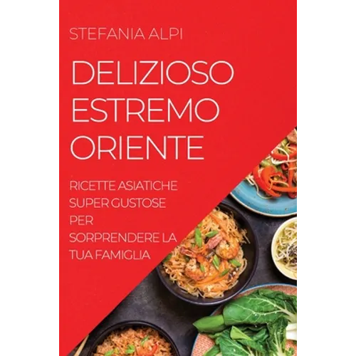 Delizioso Estremo Oriente: Ricette Asiatiche Super Gustose Per Sorprendere La Tua Famiglia