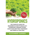 Hydroponics: The Complete Guide for Beginners on How to Build a DIY Hydroponic Growing System. Enjoy Your Own Fruit, Vegetables and Herbs All Year Lon
