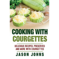 Cooking With Courgettes - Delicious Recipes, Preserves and More With Courgettes: How To Deal With A Glut Of Courgettes And Love It!