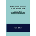 Jethro Wood, Inventor of the Modern Plow. A Brief Account of His Life, Services, and Trials; Together with Facts Subsequent to his Death, and Incident