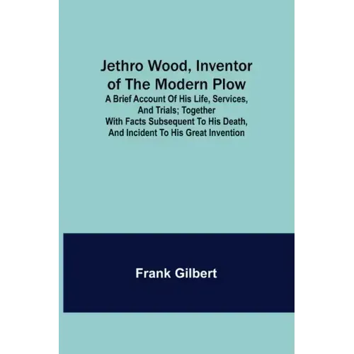 Jethro Wood, Inventor of the Modern Plow. A Brief Account of His Life, Services, and Trials; Together with Facts Subsequent to his Death, and Incident