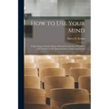 How to Use Your Mind: A Psychology of Study: Being a Manual for the Use of Students and Teachers in the Administration of Supervised Study