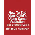 How To End Your Child's Video Game Addiction - The Ultimate Guide