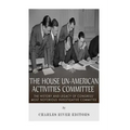 The House Un-American Activities Committee: The History and Legacy of Congress' Most Notorious Investigative Committee