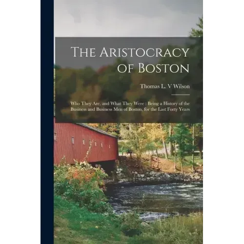 The Aristocracy of Boston: Who They Are, and What They Were: Being a History of the Business and Business Men of Boston, for the Last Forty Years