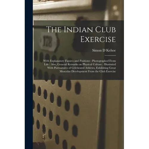 The Indian Club Exercise: With Explanatory Figures and Positions: Photographed From Life: Also, General Remarks on Physical Culture: Illustrated