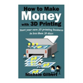 How To Make Money With 3D Printing: Start Your Own 3D Printing Business In Less Than 30 Days