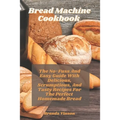 Bread Machine Cookbook: The No-Fuss And Easy Guide With Delicious, Scrumptious, And Tasty Recipes For The Perfect Homemade Bread