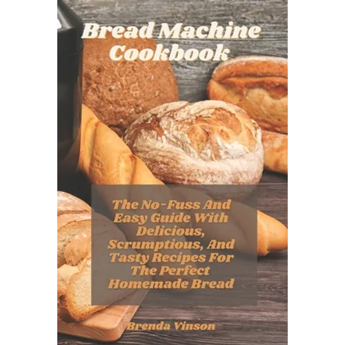 Bread Machine Cookbook: The No-Fuss And Easy Guide With Delicious, Scrumptious, And Tasty Recipes For The Perfect Homemade Bread