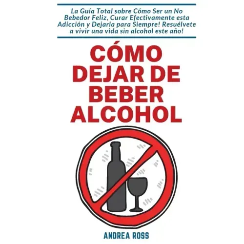 Cómo dejar de beber alcohol: La Guía Total sobre Cómo Ser un No Bebedor Feliz, Curar Efectivamente esta Adicción y Dejarla para Siempre! Resuélvete a