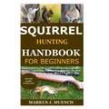Squirrel Hunting Handbook for Beginners: Detailed Guide on How to Effectively Hunt Squirrels & Get the Best Catches Using Amazing Shots & Secrets; Mis