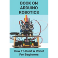 Book On Arduino Robotics: How To Build A Robot For Beginners: Build A Robot At Home