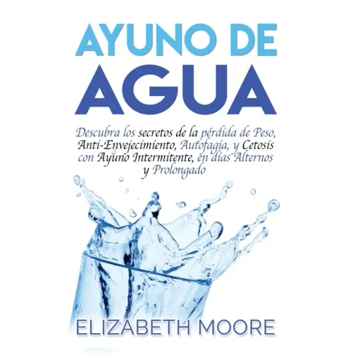 Ayuno de Agua: Descubra los secretos de la pérdida de Peso, Anti-Envejecimiento, Autofagia, y Cetosis con Ayuno Intermitente, en días Alternos y Prolo