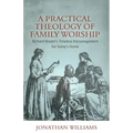 A Practical Theology of Family Worship: Richard Baxter's Timeless Encouragement for Today's Home