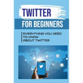 Twitter For Beginners: Everything You Need To Know About Twitter: How To Use Twitter Without An Account
