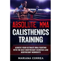 ABSOLUTE MMA CALISTHENICS TRAiNING: ACHIEVE YOUR ULTIMATE MMA FIGHTING WITH The BEST BODYWEIGHT EXERCISES AND BODYWEIGHT WORKOUTS
