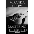 Mastering The Ukulele: Ukulele Techniques and Theory For Beginners