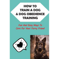 How To Train A Dog & Dog Obedience Training: Fun And Easy Ways To Care For Your Furry Friend: How To Communicate With Your Dog