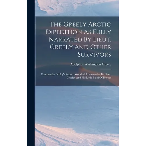 The Greely Arctic Expedition As Fully Narrated By Lieut. Greely And Other Survivors: Commander Schley's Report. Wonderful Discoveries By Lieut. Greele