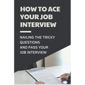 How To Ace Your Job Interview: Nailing The Tricky Questions And Pass Your Job Interview: Mastering The Job Interview Process
