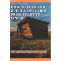 How to Plan and Build A Log Cabin from Start to Finish: The Ultimate Beginner's Guide