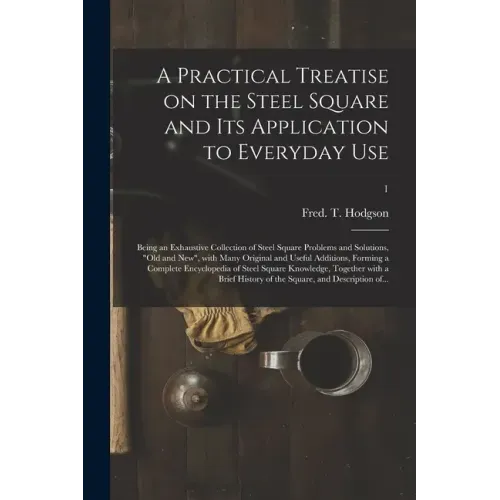 A Practical Treatise on the Steel Square and Its Application to Everyday Use: Being an Exhaustive Collection of Steel Square Problems and Solutions, "