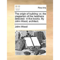 The Origin of Building: Or, the Plagiarism of the Heathens Detected. in Five Books. by John Wood, Architect.