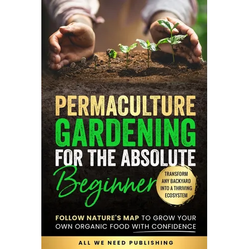 Permaculture Gardening for the Absolute Beginner: Follow Nature's Map to Grow Your Own Organic Food with Confidence and Transform Any Backyard Into a