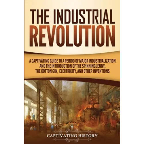 The Industrial Revolution: A Captivating Guide to a Period of Major Industrialization and the Introduction of the Spinning Jenny, the Cotton Gin,