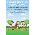 Soccer Book For Young Player Everything Kids Ages 8 To 12 Need To Know To Play Smarter, More Enjoyable Soccer: Soccer Books For Kids