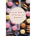 Macarons Made Easy: 104 Recipes for Beginners