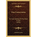 True Consecration: Or Close Abiding Of The Heart In God (1876)