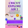 Cricut Explore Air 2 for Beginners: A 2021 Illustrated Guide on How to Use the Cricut Explore Air 2 Machine, Master Design Space, And Create Beautiful