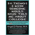 50 Things I Wish Someone Would Have Told Me About College: Straight Talk for First Generation College Students FROM First Generation College Graduates