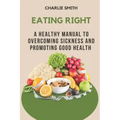 Eating Right: A Healthy Manual to Overcoming Sickness and Promoting Good Health