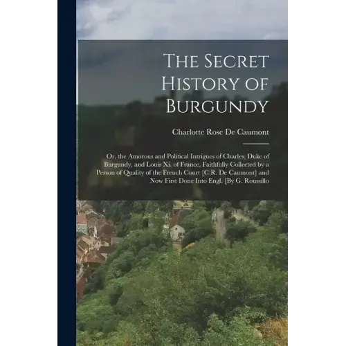 The Secret History of Burgundy: Or, the Amorous and Political Intrigues of Charles, Duke of Burgundy, and Louis Xi. of France, Faithfully Collected by