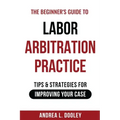The Beginner's Guide to Labor Arbitration Practice: Tips & Strategies for Improving Your Case