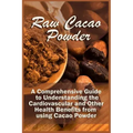 Raw Cacao Powder: A Comprehensive Guide to Understanding the Cardiovascular and Other Health Benefits from using Cacao Powder