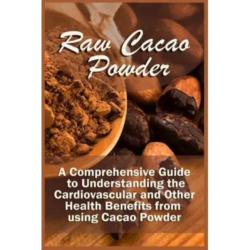 Raw Cacao Powder: A Comprehensive Guide to Understanding the Cardiovascular and Other Health Benefits from using Cacao Powder