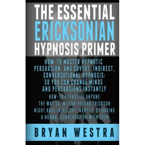 The Essential Ericksonian Hypnosis Primer: How-To Master Hypnotic Persuasion, And Covert, Indirect, Conversational Hypnosis; So You Can Change Minds A