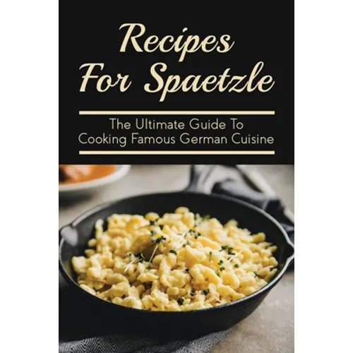 Recipes For Spaetzle: The Ultimate Guide To Cooking Famous German Cuisine: Types Of Spaetzle You Can Prepare At Home