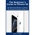 The Beginner's Guide to iPhone SE: The Illustrated Manual to Operate The Second Generation iPhone SE