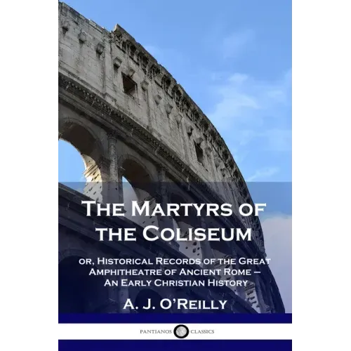 The Martyrs of the Coliseum: or, Historical Records of the Great Amphitheatre of Ancient Rome - An Early Christian History