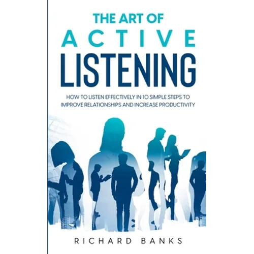 The Art of Active Listening: How to Listen Effectively in 10 Simple Steps to Improve Relationships and Increase Productivity