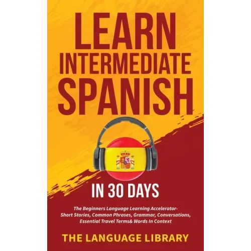 Learn Intermediate Spanish In 30 Days: The Beginners Language Learning Accelerator- Short Stories, Common Phrases, Grammar, Conversations, Essential T