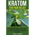 Kratom for Pain Relief: A Complete Beginner's Guide to Using Kratom Leaf - Kratom Teas, Kratom Extracts, Kratom Powders, and Kratom Capsules