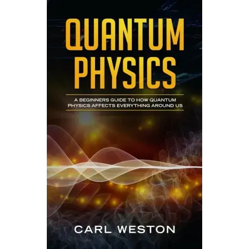 Quantum Physics: A Beginners Guide to How Quantum Physics Affects Everything around Us